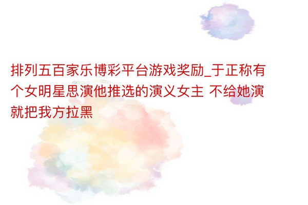 排列五百家乐博彩平台游戏奖励_于正称有个女明星思演他推选的演义女主 不给她演就把我方拉黑