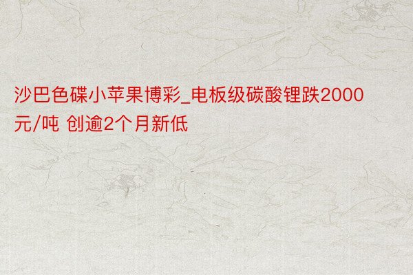 沙巴色碟小苹果博彩_电板级碳酸锂跌2000元/吨 创逾2个月新低