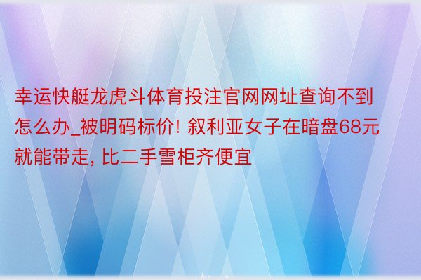 幸运快艇龙虎斗体育投注官网网址查询不到怎么办_被明码标价! 叙利亚女子在暗盘68元就能带走, 比二手雪柜齐便宜