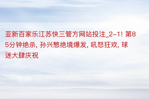 亚新百家乐江苏快三管方网站投注_2-1! 第85分钟绝杀, 孙兴慜绝境爆发, 吼怒狂欢, 球迷大肆庆祝