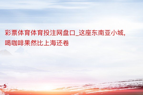 彩票体育体育投注网盘口_这座东南亚小城, 喝咖啡果然比上海还卷