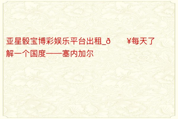 亚星骰宝博彩娱乐平台出租_🔥每天了解一个国度——塞内加尔