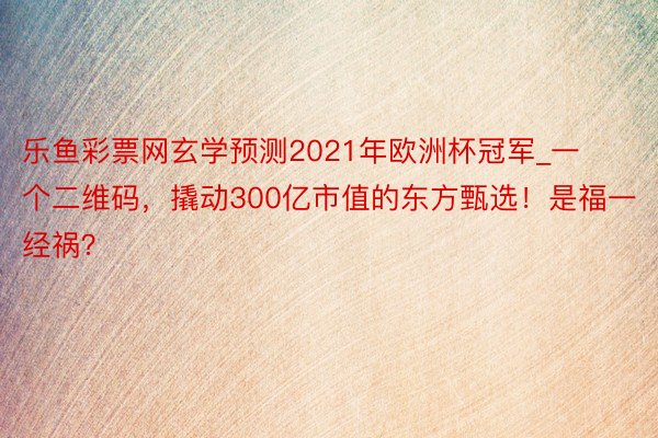 乐鱼彩票网玄学预测2021年欧洲杯冠军_一个二维码，撬动300亿市值的东方甄选！是福一经祸？