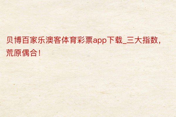 贝博百家乐澳客体育彩票app下载_三大指数，荒原偶合！