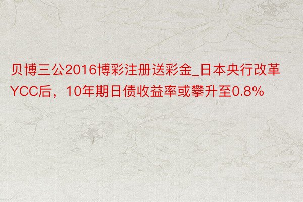 贝博三公2016博彩注册送彩金_日本央行改革YCC后，10年期日债收益率或攀升至0.8%