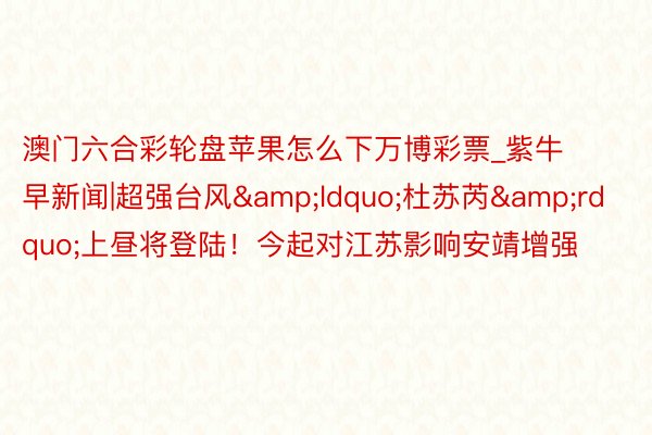 澳门六合彩轮盘苹果怎么下万博彩票_紫牛早新闻|超强台风&ldquo;杜苏芮&rdquo;上昼将登陆！今起对江苏影响安靖增强