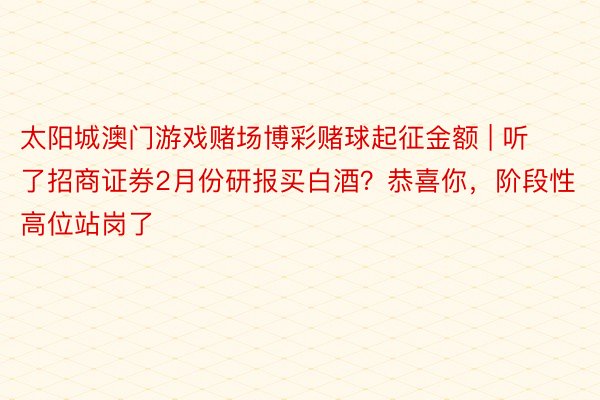 太阳城澳门游戏赌场博彩赌球起征金额 | 听了招商证券2月份研报买白酒？恭喜你，阶段性高位站岗了