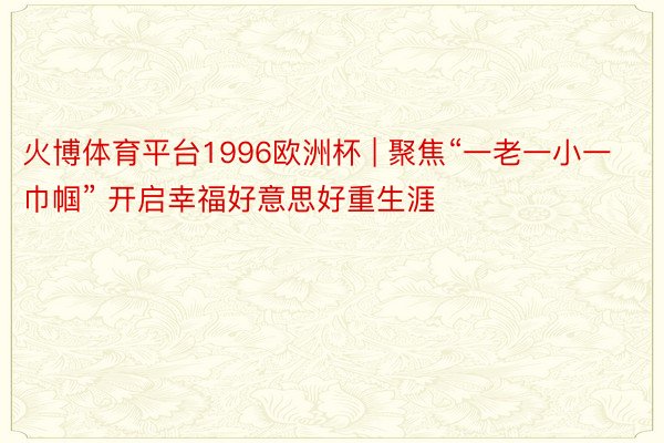 火博体育平台1996欧洲杯 | 聚焦“一老一小一巾帼” 开启幸福好意思好重生涯