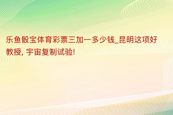 乐鱼骰宝体育彩票三加一多少钱_昆明这项好教授, 宇宙复制试验!