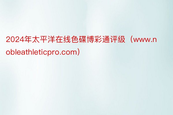 2024年太平洋在线色碟博彩通评级（www.nobleathleticpro.com）