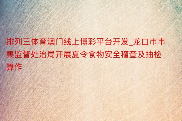 排列三体育澳门线上博彩平台开发_龙口市市集监督处治局开展夏令食物安全稽查及抽检算作