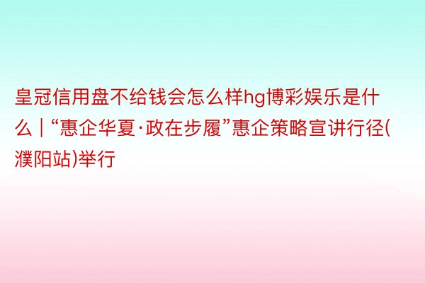皇冠信用盘不给钱会怎么样hg博彩娱乐是什么 | “惠企华夏·政在步履”惠企策略宣讲行径(濮阳站)举行