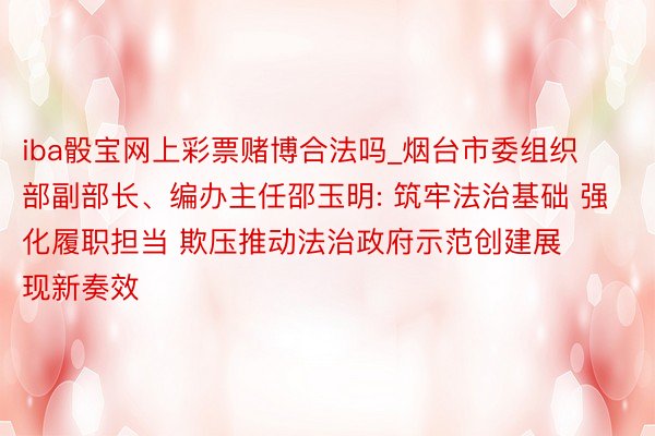 iba骰宝网上彩票赌博合法吗_烟台市委组织部副部长、编办主任邵玉明: 筑牢法治基础 强化履职担当 欺压推动法治政府示范创建展现新奏效