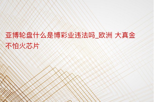 亚博轮盘什么是博彩业违法吗_欧洲 大真金不怕火芯片