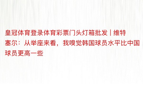 皇冠体育登录体育彩票门头灯箱批发 | 维特塞尔：从举座来看，我嗅觉韩国球员水平比中国球员更高一些
