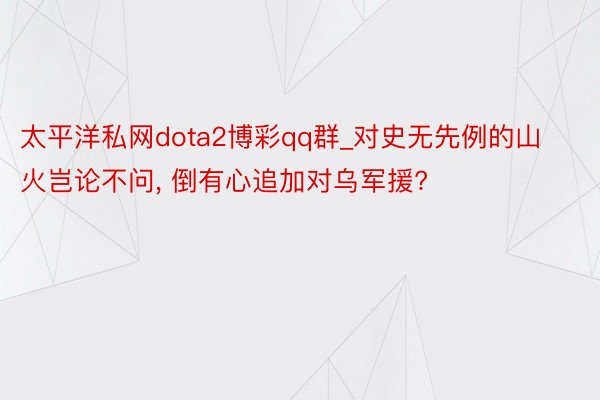 太平洋私网dota2博彩qq群_对史无先例的山火岂论不问, 倒有心追加对乌军援?