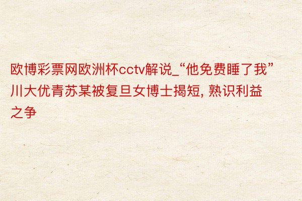 欧博彩票网欧洲杯cctv解说_“他免费睡了我”川大优青苏某被复旦女博士揭短, 熟识利益之争