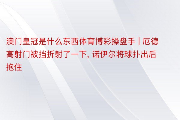 澳门皇冠是什么东西体育博彩操盘手 | 厄德高射门被挡折射了一下, 诺伊尔将球扑出后抱住