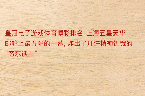皇冠电子游戏体育博彩排名_上海五星豪华邮轮上最丑陋的一幕, 炸出了几许精神饥饿的“穷东谈主”