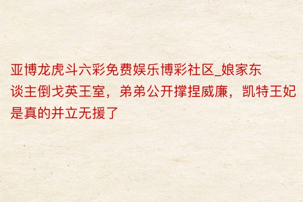 亚博龙虎斗六彩免费娱乐博彩社区_娘家东谈主倒戈英王室，弟弟公开撑捏威廉，凯特王妃是真的并立无援了