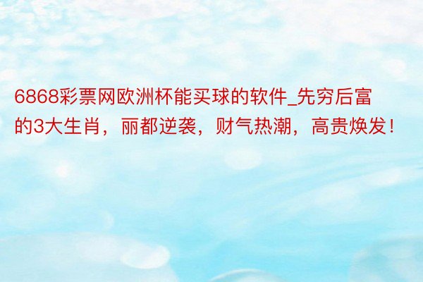 6868彩票网欧洲杯能买球的软件_先穷后富的3大生肖，丽都逆袭，财气热潮，高贵焕发！