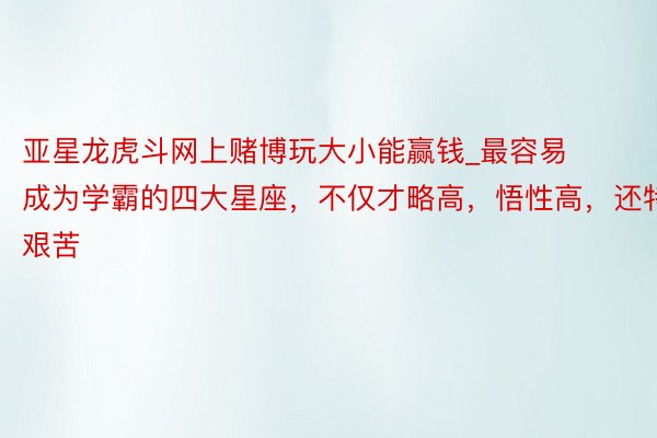 亚星龙虎斗网上赌博玩大小能赢钱_最容易成为学霸的四大星座，不仅才略高，悟性高，还特艰苦