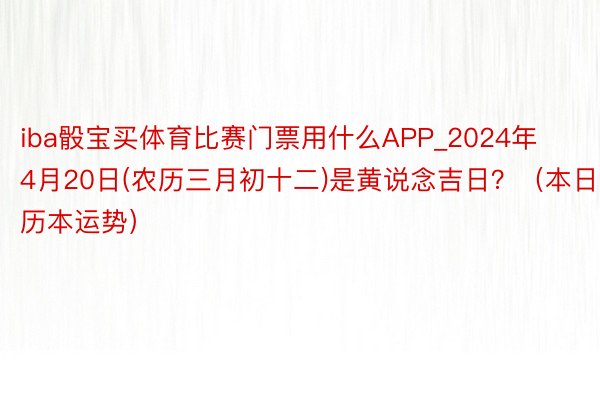 iba骰宝买体育比赛门票用什么APP_2024年4月20日(农历三月初十二)是黄说念吉日？（本日历本运势）