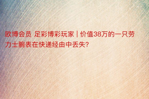 欧博会员 足彩博彩玩家 | 价值38万的一只劳力士腕表在快递经由中丢失？
