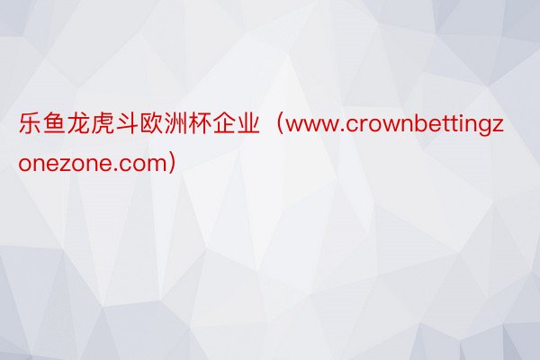 乐鱼龙虎斗欧洲杯企业（www.crownbettingzonezone.com）