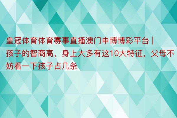 皇冠体育体育赛事直播澳门申博博彩平台 | 孩子的智商高，身上大多有这10大特征，父母不妨看一下孩子占几条