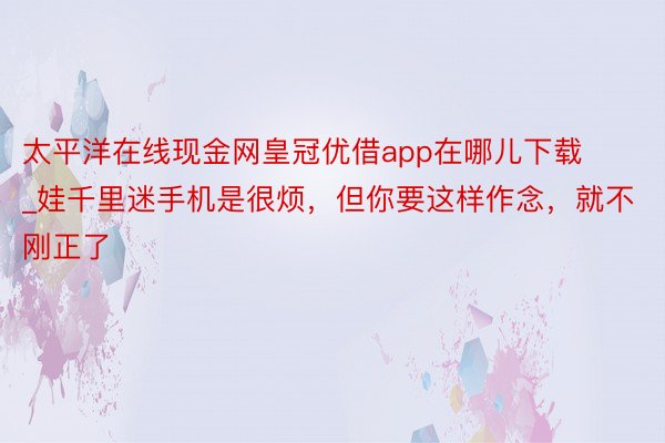 太平洋在线现金网皇冠优借app在哪儿下载_娃千里迷手机是很烦，但你要这样作念，就不刚正了