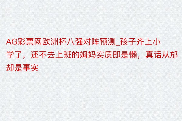 AG彩票网欧洲杯八强对阵预测_孩子齐上小学了，还不去上班的姆妈实质即是懒，真话从邡却是事实