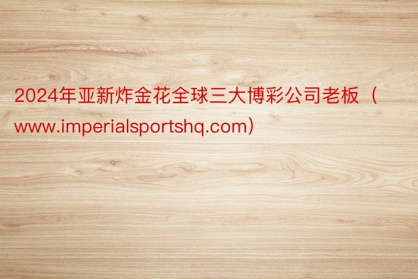 2024年亚新炸金花全球三大博彩公司老板（www.imperialsportshq.com）