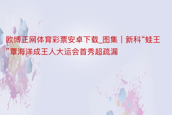 欧博正网体育彩票安卓下载_图集｜新科“蛙王”覃海洋成王人大运会首秀超疏漏