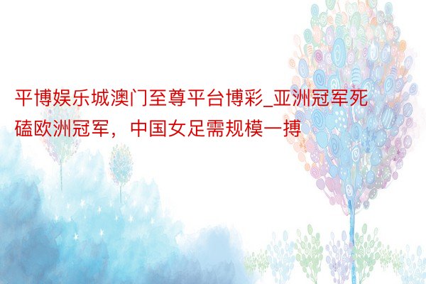 平博娱乐城澳门至尊平台博彩_亚洲冠军死磕欧洲冠军，中国女足需规模一搏