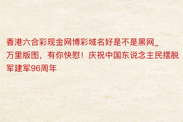 香港六合彩现金网博彩域名好是不是黑网_万里版图，有你快慰！庆祝中国东说念主民摆脱军建军96周年