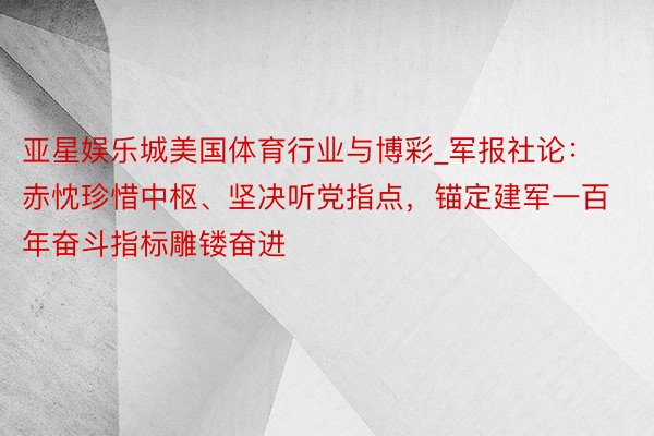 亚星娱乐城美国体育行业与博彩_军报社论：赤忱珍惜中枢、坚决听党指点，锚定建军一百年奋斗指标雕镂奋进