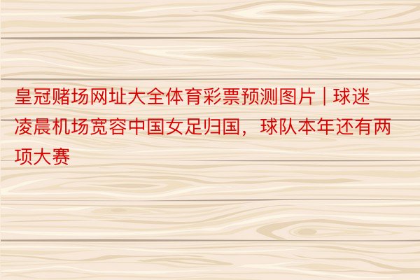 皇冠赌场网址大全体育彩票预测图片 | 球迷凌晨机场宽容中国女足归国，球队本年还有两项大赛