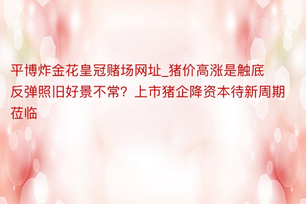 平博炸金花皇冠赌场网址_猪价高涨是触底反弹照旧好景不常？上市猪企降资本待新周期莅临