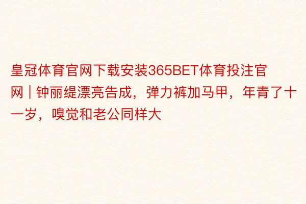 皇冠体育官网下载安装365BET体育投注官网 | 钟丽缇漂亮告成，弹力裤加马甲，年青了十一岁，嗅觉和老公同样大