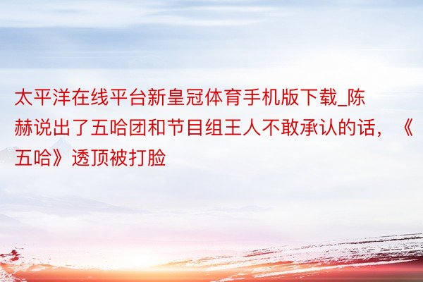 太平洋在线平台新皇冠体育手机版下载_陈赫说出了五哈团和节目组王人不敢承认的话，《五哈》透顶被打脸
