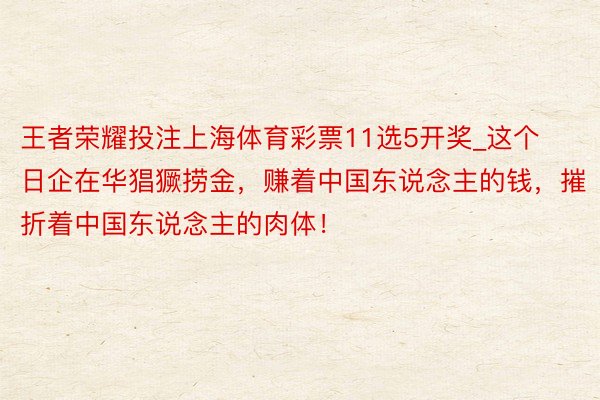 王者荣耀投注上海体育彩票11选5开奖_这个日企在华猖獗捞金，赚着中国东说念主的钱，摧折着中国东说念主的肉体！