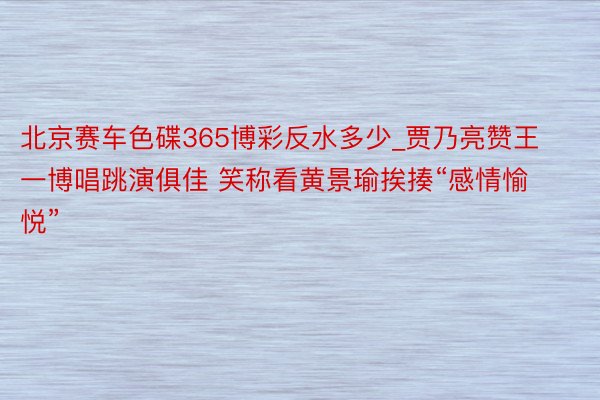 北京赛车色碟365博彩反水多少_贾乃亮赞王一博唱跳演俱佳 笑称看黄景瑜挨揍“感情愉悦”