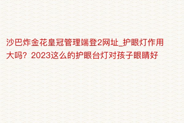 沙巴炸金花皇冠管理端登2网址_护眼灯作用大吗？2023这么的护眼台灯对孩子眼睛好