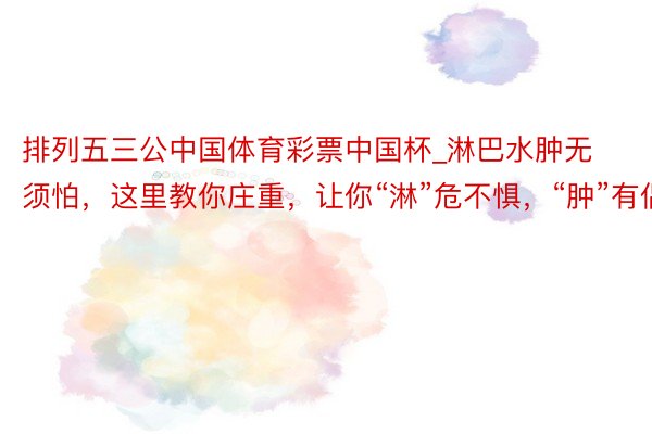 排列五三公中国体育彩票中国杯_淋巴水肿无须怕，这里教你庄重，让你“淋”危不惧，“肿”有倡导