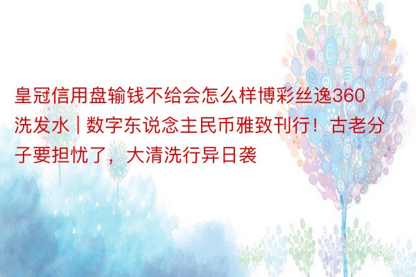 皇冠信用盘输钱不给会怎么样博彩丝逸360洗发水 | 数字东说念主民币雅致刊行！古老分子要担忧了，大清洗行异日袭