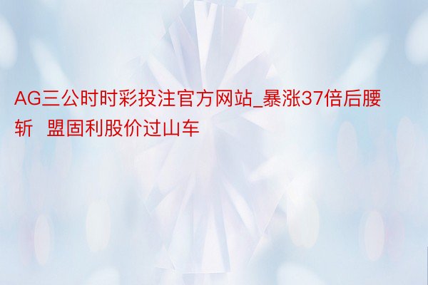 AG三公时时彩投注官方网站_暴涨37倍后腰斩  盟固利股价过山车
