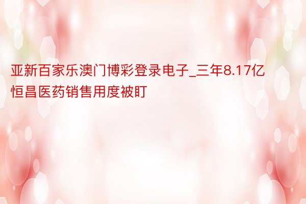 亚新百家乐澳门博彩登录电子_三年8.17亿  恒昌医药销售用度被盯
