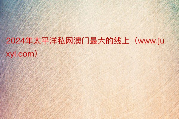 2024年太平洋私网澳门最大的线上（www.juxyi.com）