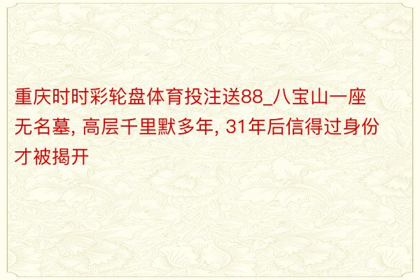 重庆时时彩轮盘体育投注送88_八宝山一座无名墓, 高层千里默多年, 31年后信得过身份才被揭开